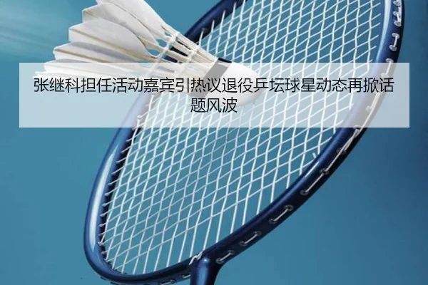 张继科担任活动嘉宾引热议退役乒坛球星动态再掀话题风波