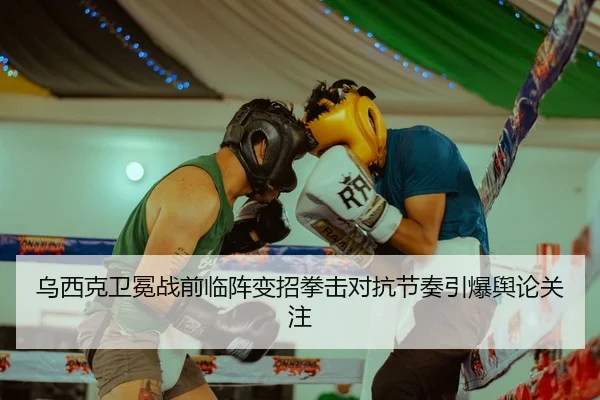 乌西克卫冕战前临阵变招拳击对抗节奏引爆舆论关注
