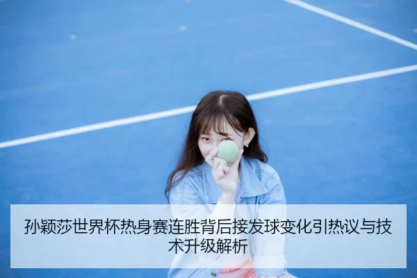 孙颖莎世界杯热身赛连胜背后接发球变化引热议与技术升级解析