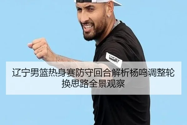 辽宁男篮热身赛防守回合解析杨鸣调整轮换思路全景观察