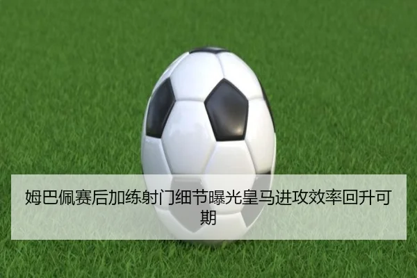姆巴佩赛后加练射门细节曝光皇马进攻效率回升可期